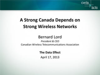 A Strong Canada Depends on
Strong Wireless Networks
Bernard Lord
President & CEO
Canadian Wireless Telecommunications Association
The Data Effect
April 17, 2013
 