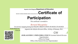 Republic of the Philippines Department of Education
REGION I SCHOOLS DIVISION OFFICE OF DAGUPAN CITY Certificate of
Participation
This certificate is awarded to
Bernard Macapinlac
for actively engaging during the ONLINE ORIENTATION ON RESULTS-BASED
PERFORMANCE MANAGEMENT SYSTEM SY 2020-2021 GUIDELINES FOR PROFICIENT
TEACHERS via Facebook Live from 1:00 p.m. - 4:00 p.m. on February 3, 2021.
Signed at the Schools Division Office, 3rd day of February 2021.
CW A
(SGD) AGUEDO C. FERNANDEZ, CESO VI Assistant Schools Division
Superintendent
Officer-In-Charge
Office of the Schools Division Superintendent
 