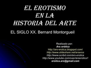 El erotismo en la Historia del Arte Realizado por: Ars erótica http:// ars - erotica.blogspot.com / http:// www.slideshare.net / arseros http://www.scribd.com/ars-erotica http://www.youtube.com/user/arserotica1 [email_address] EL SIGLO XX. Bernard Montorgueil 