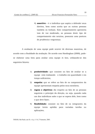 10
 Gestão de conflitos [...] 2005 (E)                           Álvaro Francisco Fernandes Neto




                                 4) assertivo – é o indivíduo que aspira a defender seus
                                     direitos, bem como aceita que as outras pessoas
                                     também os tenham. Este comportamento apresenta
                                     tom de voz moderado, as pessoas deste tipo de
                                     comportamento são neutras, possuem uma postura
                                     de prudência e segurança.




              A avaliação de uma equipe pode ocorrer de diversas maneiras, de

acordo com a finalidade da avaliação. De acordo com Hardinghan (2000), pode-

se elaborar uma lista para avaliar uma equipe in loco, utilizando-se dos

seguintes fatores:




                          1)     produtividade: que consiste no fato de avaliar se a
                                 equipe está realizando             o trabalho em quantidade e em
                                 tempo suficientes;

                          2)     empatia: que se refere ao fato de os componentes da
                                 equipe apresentam empatia pelos seus membros;

                          3)     regras e objetivos: diz respeito ao fato de as pessoas
                                 seguirem o princípio da direção, ou seja, quando cada
                                 um dos indivíduos sabe o que se espera dele, bem como
                                 o que deve fazer;

                          4)     flexibilidade: consiste no fato de os integrantes da
                                 equipe       terem       aptidão     para    variadas     tarefas   ou
                                 aplicações;



THESIS, São Paulo, ano II, v.4, p. 1-16, 2º Semestre, 2005.
 