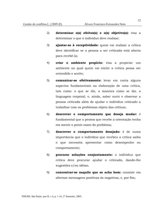 12
 Gestão de conflitos [...] 2005 (E)                           Álvaro Francisco Fernandes Neto


                        2)       determinar o(s) efeitos(s) e o(s) objetivo(s): visa a
                                 determinar o que o indivíduo deve realizar;

                        3)       ajustar-se à receptividade: quem vai realizar a crítica
                                 deve identificar se a pessoa a ser criticada está aberta
                                 para recebê-la;

                        4)       criar     o ambiente propício: visa a propiciar um
                                 ambiente no qual quem vai emitir a crítica possa ser
                                 entendido e aceito;

                        5)       comunicar-se efetivamente: levar em conta alguns
                                 aspectos fundamentais na elaboração de uma crítica,
                                 tais como: o que se diz, a maneira como se diz, a
                                 linguagem corporal; e, ainda, saber ouvir e observar a
                                 pessoa criticada além de ajudar o indivíduo criticado a
                                 trabalhar com os problemas objeto das críticas;

                        6)       descrever o comportamento que deseja mudar: é
                                 fundamental que a pessoa que recebe a orientação tenha
                                 em mente o ponto exato do problema;

                        7)       descrever o comportamento desejado: é de suma
                                 importância que o indivíduo que recebeu a crítica saiba
                                 o que necessita apresentar como desempenho ou
                                 comportamento;

                        8)       procurar soluções conjuntamente: o indivíduo que
                                 critica deve procurar ajudar o criticado, dando-lhe
                                 sugestões e/ou idéias;

                        9)       concentrar-se naquilo que se acha bom: consiste em
                                 alternar mensagens positivas às negativas; e, por fim;




THESIS, São Paulo, ano II, v.4, p. 1-16, 2º Semestre, 2005.
 