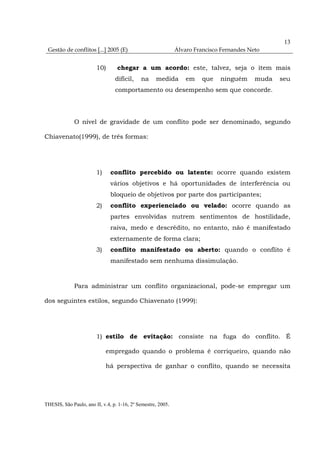 13
 Gestão de conflitos [...] 2005 (E)                           Álvaro Francisco Fernandes Neto


                        10)       chegar a um acordo: este, talvez, seja o item mais
                                 difícil,    na     medida        em    que   ninguém      muda   seu
                                 comportamento ou desempenho sem que concorde.




              O nível de gravidade de um conflito pode ser denominado, segundo

Chiavenato(1999), de três formas:




                        1)     conflito percebido ou latente: ocorre quando existem
                               vários objetivos e há oportunidades de interferência ou
                               bloqueio de objetivos por parte dos participantes;
                        2)     conflito experienciado ou velado: ocorre quando as
                               partes envolvidas nutrem sentimentos de hostilidade,
                               raiva, medo e descrédito, no entanto, não é manifestado
                               externamente de forma clara;
                        3)     conflito manifestado ou aberto: quando o conflito é
                               manifestado sem nenhuma dissimulação.



              Para administrar um conflito organizacional, pode-se empregar um

dos seguintes estilos, segundo Chiavenato (1999):




                        1) estilo de evitação: consiste na fuga do conflito. É

                             empregado quando o problema é corriqueiro, quando não

                             há perspectiva de ganhar o conflito, quando se necessita




THESIS, São Paulo, ano II, v.4, p. 1-16, 2º Semestre, 2005.
 