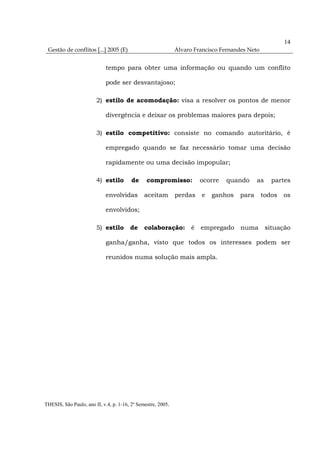 14
 Gestão de conflitos [...] 2005 (E)                           Álvaro Francisco Fernandes Neto


                            tempo para obter uma informação ou quando um conflito

                            pode ser desvantajoso;

                        2) estilo de acomodação: visa a resolver os pontos de menor

                            divergência e deixar os problemas maiores para depois;

                        3) estilo competitivo: consiste no comando autoritário, é

                            empregado quando se faz necessário tomar uma decisão

                            rapidamente ou uma decisão impopular;

                        4) estilo        de     compromisso:           ocorre   quando       as    partes

                            envolvidas         aceitam        perdas    e   ganhos    para      todos   os

                            envolvidos;

                        5) estilo       de     colaboração: é empregado numa situação

                            ganha/ganha, visto que todos os interesses podem ser

                            reunidos numa solução mais ampla.




THESIS, São Paulo, ano II, v.4, p. 1-16, 2º Semestre, 2005.
 