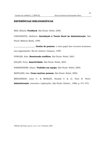 16
 Gestão de conflitos [...] 2005 (E)                           Álvaro Francisco Fernandes Neto


REFERÊNCIAS BIBLIOGRÁFICAS



BEE, Roland. Feedback. São Paulo: Nobel, 2000.

CHIAVENATO, Idalberto. Introdução à Teoria Geral da Administração. São

Paulo: Makron Bools, 1999.

_____________________. Gestão de pessoas: o novo papel dos recursos humanos

nas organizações. Rio de Janeiro: Campus, 1999.

FOWLER, Alan. Resolvendo conflitos. São Paulo: Nobel, 2001.

GILLEN, Terry. Assertividade. São Paulo: Nobel, 2001.

HARDINGHAM, Alison. Trabalho em equipe. São Paulo: Nobel, 2000.

MAITLAND, Iain. Como motivar pessoas. São Paulo: Nobel, 2000.

MEGGINSON, Leon C. & MOSLEY, Donald C & Jr, Paul H. Pietri.

Administração: conceitos e Aplicações. São Paulo: Harbra , 1986, p. 471-472.




THESIS, São Paulo, ano II, v.4, p. 1-16, 2º Semestre, 2005.
 