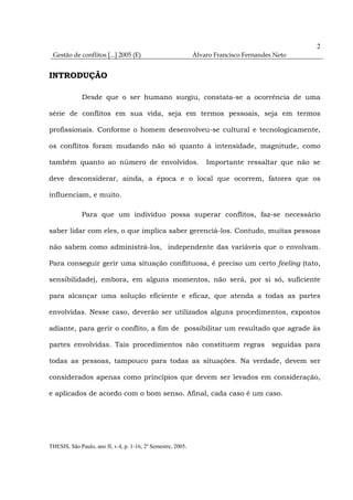 2
 Gestão de conflitos [...] 2005 (E)                           Álvaro Francisco Fernandes Neto


INTRODUÇÃO

              Desde que o ser humano surgiu, constata-se a ocorrência de uma

série de conflitos em sua vida, seja em termos pessoais, seja em termos

profissionais. Conforme o homem desenvolveu-se cultural e tecnologicamente,

os conflitos foram mudando não só quanto à intensidade, magnitude, como

também quanto ao número de envolvidos.                            Importante ressaltar que não se

deve desconsiderar, ainda, a época e o local que ocorrem, fatores que os

influenciam, e muito.

              Para que um indivíduo possa superar conflitos, faz-se necessário

saber lidar com eles, o que implica saber gerenciá-los. Contudo, muitas pessoas

não sabem como administrá-los, independente das variáveis que o envolvam.

Para conseguir gerir uma situação conflituosa, é preciso um certo feeling (tato,

sensibilidade), embora, em alguns momentos, não será, por si só, suficiente

para alcançar uma solução eficiente e eficaz, que atenda a todas as partes

envolvidas. Nesse caso, deverão ser utilizados alguns procedimentos, expostos

adiante, para gerir o conflito, a fim de possibilitar um resultado que agrade às

partes envolvidas. Tais procedimentos não constituem regras                             seguidas para

todas as pessoas, tampouco para todas as situações. Na verdade, devem ser

considerados apenas como princípios que devem ser levados em consideração,

e aplicados de acordo com o bom senso. Afinal, cada caso é um caso.




THESIS, São Paulo, ano II, v.4, p. 1-16, 2º Semestre, 2005.
 