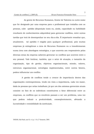 3
 Gestão de conflitos [...] 2005 (E)                           Álvaro Francisco Fernandes Neto


                 Ao gestor de Recursos Humanos, Gestor de Talentos ou outro nome

que for designado por uma empresa para o profissional que trabalha com as

pessoas, cabe aptidão (disposição inata ou, ainda, capacidade ou habilidade

resultante de conhecimentos adquiridos) para gerenciar conflitos, entre outras

tarefas que terá de desempenhar no seu dia-a-dia. É importante ressaltar que,

atualmente,          tal aptidão é exigida para qualquer profissional, pois muitas

empresas já extingüiram a área de Recursos Humanos ou a transformaram

numa área com abordagem estratégica, o que acarreta aos responsáveis pelas

diversas áreas da empresa saberem gerenciar os conflitos que ocorrem entre o

seu pessoal. Vale lembrar, também, que o setor de atuação, o tamanho da

organização, tipo de gestão, objetivos organizacionais, missão, valores,

estrutura organizacional, estratégias implementadas, entre outros fatores,

podem influenciar um conflito.

              A gestão de conflitos tende a crescer de importância dentro das

organizações contemporâneas, tendo em vista a importância, cada vez maior,

dada às pessoas que nelas trabalham; já que um dos axiomas gerenciais atuais

consiste no fato de os indivíduos constituírem o fator diferencial entre as

empresas, os conflitos que os envolvem passam a ser um problema, uma vez

que     podem         reduzir       a    produtividade,          conseqüentemente,        afetando   a

lucratividade e rentabilidade da instituição.




THESIS, São Paulo, ano II, v.4, p. 1-16, 2º Semestre, 2005.
 