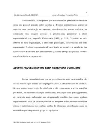 4
 Gestão de conflitos [...] 2005 (E)                           Álvaro Francisco Fernandes Neto


              Nesse sentido, as empresas que não souberem gerenciar os conflitos

entre seu pessoal poderão estar sujeitas a diversos contratempos, como: ter

reduzida sua participação no mercado; não desenvolver novos produtos; ter

arranhada         sua      imagem         perante        o    público-alvo;    prejudicar       o   clima

organizacional que, segundo Chiavenato (1999, p. 323), “constitui o meio

interno de uma organização, a atmosfera psicológica, característica em cada

organização. O clima organizacional está ligado ao moral e à satisfação das

necessidades humanas dos participantes.”; causar letargia no público interno,

que afetará toda a empresa etc.




ALGUNS PROCEDIMENTOS PARA GERENCIAR CONFLITOS




              Faz-se necessário frisar que os procedimentos aqui mencionados não

são os únicos que podem ser empregados para a administração de conflitos.

Servem apenas como ponto de referência, e não como regras a serem seguidas

por todos, em qualquer situação conflituosa; posto que uma gama gigantesca

de variáveis pode influenciar um determinado conflito, tais como: cultura

organizacional; ciclo de vida do produto, da empresa e das pessoas envolvidas

direta e indiretamente no conflito; estilos de liderança; identificação entre os

envolvidos que integram um grupo ou equipe etc.




THESIS, São Paulo, ano II, v.4, p. 1-16, 2º Semestre, 2005.
 
