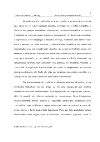 5
 Gestão de conflitos [...] 2005 (E)                           Álvaro Francisco Fernandes Neto


              Quando se estiver administrando um conflito, é de suma importância

que, antes de se tomar qualquer decisão, investigue-se os fatos ocorridos, o

histórico das pessoas envolvidas como o tempo em que os envolvidos no conflito

trabalham na empresa, suas condutas e desempenho etc. Importante ressaltar

a importância de se empregar a empatia, ou seja, tendência para sentir o que

sente a pessoa na dada situação e circunstâncias; considerar os valores da

organização; levar em consideração pressões não usuais de trabalho como, por

exemplo, o fato de dois funcionários terem uma discussão; se o produto dessa

empresa é sazonal e se, no período que antecedeu a referida discussão, os

funcionários tiveram que aumentar sua jornada de trabalho; verificar a

ocorrência de explicação insatisfatória, por parte do responsável, de normas

e/ou procedimentos etc. Tudo isto para que injustiças não sejam cometidas e o

conflito tenha um final satisfatório para todos os envolvidos.

              Na administração de conflitos, é relevante também identificar se os

envolvidos trabalham em um grupo ou em uma equipe, já que existem

diferenças entre tais denominações. Uma equipe tem um objetivo em comum,

além de possuir um número reduzido de componentes. Seus integrantes,

necessariamente, devem possuir as seguintes qualidades: disposição para

compartilhar oportunidades e reconhecimentos; além de comunicarem-se de

forma aberta e direta (supervisão funcional). Para que tais qualidades sejam

fomentadas numa organização, é necessário estabelecer objetivos claros e




THESIS, São Paulo, ano II, v.4, p. 1-16, 2º Semestre, 2005.
 