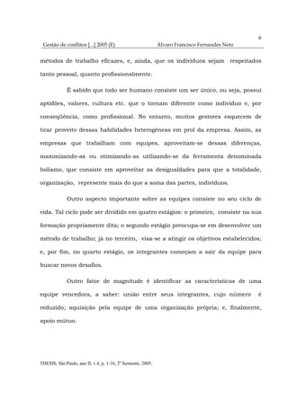 6
 Gestão de conflitos [...] 2005 (E)                           Álvaro Francisco Fernandes Neto


métodos de trabalho eficazes, e, ainda, que os indivíduos sejam respeitados

tanto pessoal, quanto profissionalmente.

              É sabido que todo ser humano consiste um ser único, ou seja, possui

aptidões, valores, cultura etc. que o tornam diferente como indivíduo e, por

conseqüência, como profissional. No entanto, muitos gestores esquecem de

tirar proveito dessas habilidades heterogêneas em prol da empresa. Assim, as

empresas que trabalham com equipes, aproveitam-se dessas diferenças,

maximizando-as ou otimizando-as utilizando-se da ferramenta denominada

holismo, que consiste em aproveitar as desigualdades para que a totalidade,

organização, represente mais do que a soma das partes, indivíduos.

              Outro aspecto importante sobre as equipes consiste no seu ciclo de

vida. Tal ciclo pode ser dividido em quatro estágios: o primeiro, consiste na sua

formação propriamente dita; o segundo estágio preocupa-se em desenvolver um

método de trabalho; já no terceiro, visa-se a atingir os objetivos estabelecidos;

e, por fim, no quarto estágio, os integrantes começam a sair da equipe para

buscar novos desafios.

              Outro fator de magnitude é identificar as características de uma

equipe vencedora, a saber: união entre seus integrantes, cujo número                            é

reduzido; aquisição pela equipe de uma organização própria; e, finalmente,

apoio mútuo.




THESIS, São Paulo, ano II, v.4, p. 1-16, 2º Semestre, 2005.
 