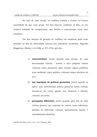 7
 Gestão de conflitos [...] 2005 (E)                           Álvaro Francisco Fernandes Neto


              No caso de uma equipe, os conflitos tendem a ocorrer em menor

quantidade do que num grupo. Tal fato deve-se, conforme já dito, ao seu

número reduzido de componentes, que facilita a comunicação entre seus

membros.

              Um dos motivos da geração de conflitos em empresas pode estar

baseado no fato da diversidade cultural dos indivíduos envolvidos. Segundo

Megginson, Mosley e Jr (1986, p. 471-472), são eles:




                      1)    etnocentrismo: ocorre quando uma pessoa, de uma

                            determinada cultura,                 recorre a seus próprios valores

                            culturais como parâmetro para resolver algum problema

                            num ambiente cujos padrões culturais sejam distintos do

                            seu;

                      2)    uso impróprio de práticas gerenciais: ocorre quando se

                            aplica uma determinada prática gerencial numa cultura,

                            levando-se em conta apenas sua eficiência e eficácia,

                            contudo, em outra;

                      3)    percepções diferentes: ocorre quando, pelo fato de cada

                            cultura possuir um conjunto de valores como referência,

                            pessoas de diferentes culturas apresentarem valores e

                            entendimentos distintos;



THESIS, São Paulo, ano II, v.4, p. 1-16, 2º Semestre, 2005.
 
