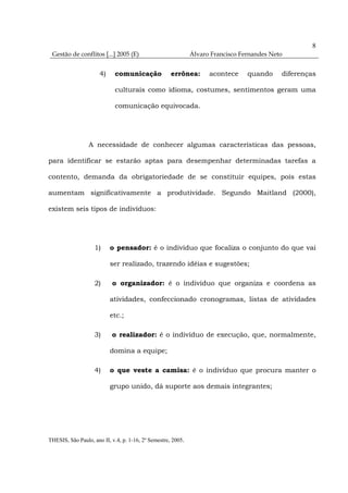 8
 Gestão de conflitos [...] 2005 (E)                           Álvaro Francisco Fernandes Neto


                      4)    comunicação              errônea:       acontece     quando     diferenças

                            culturais como idioma, costumes, sentimentos geram uma

                            comunicação equivocada.




                 A necessidade de conhecer algumas características das pessoas,

para identificar se estarão aptas para desempenhar determinadas tarefas a

contento, demanda da obrigatoriedade de se constituir equipes, pois estas

aumentam significativamente a produtividade. Segundo Maitland (2000),

existem seis tipos de indivíduos:




                    1)     o pensador: é o indivíduo que focaliza o conjunto do que vai

                           ser realizado, trazendo idéias e sugestões;

                    2)     o organizador: é o indivíduo que organiza e coordena as

                           atividades, confeccionado cronogramas, listas de atividades

                           etc.;

                    3)     o realizador: é o indivíduo de execução, que, normalmente,

                           domina a equipe;

                    4)     o que veste a camisa: é o indivíduo que procura manter o

                           grupo unido, dá suporte aos demais integrantes;




THESIS, São Paulo, ano II, v.4, p. 1-16, 2º Semestre, 2005.
 