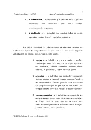 9
 Gestão de conflitos [...] 2005 (E)                            Álvaro Francisco Fernandes Neto


                    5)    o controlador: é o indivíduo que procura estar a par do

                          andamento             dos           trabalhos,     bem        como       lembra,

                          constantemente, os prazos;

                    6)    o analisador: é o indivíduo que analisa todas as idéias,

                          sugestões e ações de modo cuidadoso e objetivo.




                 Um ponto nevrálgico na administração de conflitos consiste em
identificar os tipos de comportamento de cada um dos envolvidos. Segundo
Gillen (2001), os tipos de comportamento são quatro:


                                 1) passivo – é o indivíduo que procura evitar o conflito,
                                     mesmo que sofra com isso; via de regra, apresenta
                                     voz     hesitante,         atitude    defensiva,    contato    visual
                                     mínimo, e, geralmente, é uma pessoa é quieta;


                                 2) agressivo – é o indivíduo que aspira fervorosamente
                                     vencer, mesmo à custa de outras pessoas. Tende a
                                     ser individualista, uma vez que está mais interessado
                                     nos próprios desejos do que com os dos outros. Tal
                                     comportamento apresenta voz alta e máximo contato;


                                 3) passivo/agressivo – é o indivíduo que apresenta um
                                     comportamento misto. São as pessoas que desejam
                                     se firmar, contudo, não possuem estrutura para
                                     tanto. Este comportamento apresenta muita irritação,
                                     postura fechada, pessoa lacônica;



THESIS, São Paulo, ano II, v.4, p. 1-16, 2º Semestre, 2005.
 