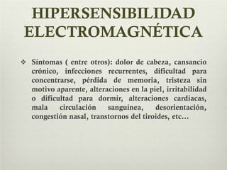 HIPERSENSIBILIDAD
ELECTROMAGNÉTICA
 Síntomas ( entre otros): dolor de cabeza, cansancio
crónico, infecciones recurrentes, dificultad para
concentrarse, pérdida de memoria, tristeza sin
motivo aparente, alteraciones en la piel, irritabilidad
o dificultad para dormir, alteraciones cardiacas,
mala circulación sanguínea, desorientación,
congestión nasal, transtornos del tiroides, etc…
 