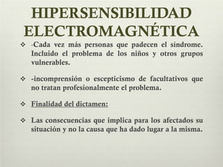 HIPERSENSIBILIDAD
ELECTROMAGNÉTICA
 -Cada vez más personas que padecen el síndrome.
Incluido el problema de los niños y otros grupos
vulnerables.
 -incomprensión o escepticismo de facultativos que
no tratan profesionalmente el problema.
 Finalidad del dictamen:
 Las consecuencias que implica para los afectados su
situación y no la causa que ha dado lugar a la misma.
 