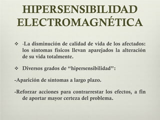 HIPERSENSIBILIDAD
ELECTROMAGNÉTICA
 -La disminución de calidad de vida de los afectados:
los síntomas físicos llevan aparejados la alteración
de su vida totalmente.
 Diversos grados de “hipersensibilidad”:
-Aparición de síntomas a largo plazo.
-Reforzar acciones para contrarrestar los efectos, a fin
de aportar mayor certeza del problema.
 
