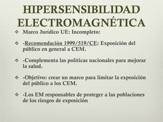 HIPERSENSIBILIDAD
ELECTROMAGNÉTICA
 Marco Jurídico UE: Incompleto:
 -Recomendación 1999/519/CE: Exposición del
público en general a CEM.
 -Complementa las políticas nacionales para mejorar
la salud.
 -Objetivo: crear un marco para limitar la exposición
del público a los CEM.
 -Los EM responsables de proteger a las poblaciones
de los riesgos de exposición
 