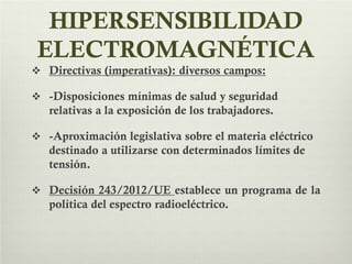 HIPERSENSIBILIDAD
ELECTROMAGNÉTICA
 Directivas (imperativas): diversos campos:
 -Disposiciones mínimas de salud y seguridad
relativas a la exposición de los trabajadores.
 -Aproximación legislativa sobre el materia eléctrico
destinado a utilizarse con determinados límites de
tensión.
 Decisión 243/2012/UE establece un programa de la
política del espectro radioeléctrico.
 