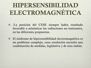 HIPERSENSIBILIDAD
ELECTROMAGNÉTICA
 -La posición del CESE siempre había resultado
favorable a minimizar las radiaciones no ionizantes,
en las diferentes propuestas.
 El síndrome de hipersensibilidad electromagnética es
un problema complejo, cuya resolución necesita una
combinación de medidas, legislativa y de otra índole.
 