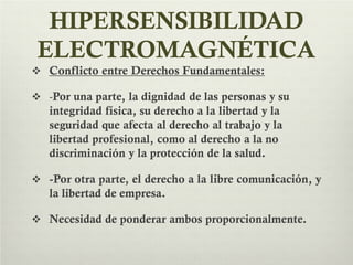 HIPERSENSIBILIDAD
ELECTROMAGNÉTICA
 Conflicto entre Derechos Fundamentales:
 -Por una parte, la dignidad de las personas y su
integridad física, su derecho a la libertad y la
seguridad que afecta al derecho al trabajo y la
libertad profesional, como al derecho a la no
discriminación y la protección de la salud.
 -Por otra parte, el derecho a la libre comunicación, y
la libertad de empresa.
 Necesidad de ponderar ambos proporcionalmente.
 
