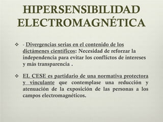 HIPERSENSIBILIDAD
ELECTROMAGNÉTICA
 - Divergencias serias en el contenido de los
dictámenes científicos: Necesidad de reforzar la
independencia para evitar los conflictos de intereses
y más transparencia .
 EL CESE es partidario de una normativa protectora
y vinculante que contemplase una reducción y
atenuación de la exposición de las personas a los
campos electromagnéticos.
 