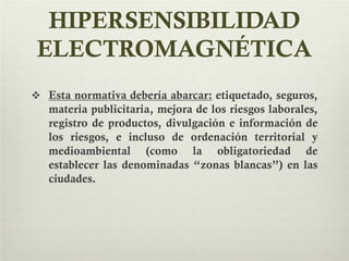 HIPERSENSIBILIDAD
ELECTROMAGNÉTICA
 Esta normativa debería abarcar: etiquetado, seguros,
materia publicitaria, mejora de los riesgos laborales,
registro de productos, divulgación e información de
los riesgos, e incluso de ordenación territorial y
medioambiental (como la obligatoriedad de
establecer las denominadas “zonas blancas”) en las
ciudades.
 