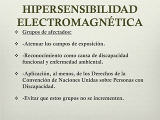 HIPERSENSIBILIDAD
ELECTROMAGNÉTICA
 Grupos de afectados:
 -Atenuar los campos de exposición.
 -Reconocimiento como causa de discapacidad
funcional y enfermedad ambiental.
 -Aplicación, al menos, de los Derechos de la
Convención de Naciones Unidas sobre Personas con
Discapacidad.
 -Evitar que estos grupos no se incrementen.
 