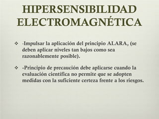 HIPERSENSIBILIDAD
ELECTROMAGNÉTICA
 -Impulsar la aplicación del principio ALARA, (se
deben aplicar niveles tan bajos como sea
razonablemente posible).
 -Principio de precaución debe aplicarse cuando la
evaluación científica no permite que se adopten
medidas con la suficiente certeza frente a los riesgos.
 