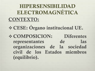 HIPERSENSIBILIDAD
ELECTROMAGNÉTICA
CONTEXTO:
 CESE: Órgano institucional UE.
 COMPOSICION: Diferentes
representantes de las
organizaciones de la sociedad
civil de los Estados miembros
(equilibrio).
 