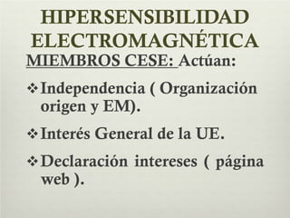 HIPERSENSIBILIDAD
ELECTROMAGNÉTICA
MIEMBROS CESE: Actúan:
Independencia ( Organización
origen y EM).
Interés General de la UE.
Declaración intereses ( página
web ).
 