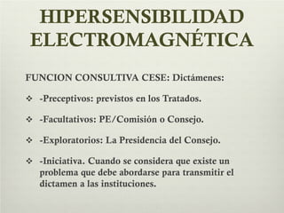 HIPERSENSIBILIDAD
ELECTROMAGNÉTICA
FUNCION CONSULTIVA CESE: Dictámenes:
 -Preceptivos: previstos en los Tratados.
 -Facultativos: PE/Comisión o Consejo.
 -Exploratorios: La Presidencia del Consejo.
 -Iniciativa. Cuando se considera que existe un
problema que debe abordarse para transmitir el
dictamen a las instituciones.
 