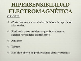 HIPERSENSIBILIDAD
ELECTROMAGNÉTICA
ORIGEN:
 -Perturbaciones a la salud atribuidas a la exposición
a las ondas.
 Similitud: otros problemas que, inicialmente,
exigían “evidencias científicas”:
 Amianto.
 Tabaco.
 Han sido objeto de prohibiciones claras y precisas.
 