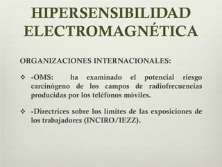 HIPERSENSIBILIDAD
ELECTROMAGNÉTICA
ORGANIZACIONES INTERNACIONALES:
 -OMS: ha examinado el potencial riesgo
carcinógeno de los campos de radiofrecuencias
producidas por los teléfonos móviles.
 -Directrices sobre los límites de las exposiciones de
los trabajadores (INCIRO/IEZZ).
 