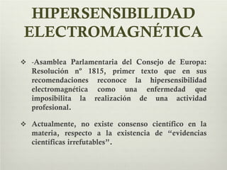 HIPERSENSIBILIDAD
ELECTROMAGNÉTICA
 -Asamblea Parlamentaria del Consejo de Europa:
Resolución nº 1815, primer texto que en sus
recomendaciones reconoce la hipersensibilidad
electromagnética como una enfermedad que
imposibilita la realización de una actividad
profesional.
 Actualmente, no existe consenso científico en la
materia, respecto a la existencia de “evidencias
científicas irrefutables”.
 