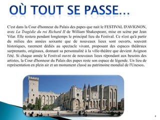 C'est dans la Cour d'honneur du Palais des papes que nait le FESTIVAL D'AVIGNON,
avec La Tragédie du roi Richard II de William Shakespeare, mise en scène par Jean
Vilar. Elle restera pendant longtemps le principal lieu du Festival. Ce n'est qu'à partir
du milieu des années soixante que de nouveaux lieux sont ouverts, souvent
historiques, rarement dédiés au spectacle vivant, proposant des espaces théâtraux
surprenants, originaux, donnant sa personnalité à la ville-théâtre que devient Avignon
l'été. Si chaque année le Festival ouvre de nouveaux lieux répondant aux besoins des
artistes, la Cour d'honneur du Palais des papes reste son espace de légende. Un lieu de
représentation en plein air et un monument classé au patrimoine mondial de l'Unesco.
4
 