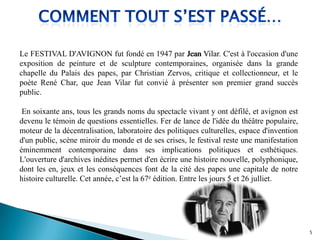 Le FESTIVAL D'AVIGNON fut fondé en 1947 par Jean Vilar. C'est à l'occasion d'une
exposition de peinture et de sculpture contemporaines, organisée dans la grande
chapelle du Palais des papes, par Christian Zervos, critique et collectionneur, et le
poète René Char, que Jean Vilar fut convié à présenter son premier grand succès
public.
En soixante ans, tous les grands noms du spectacle vivant y ont défilé, et avignon est
devenu le témoin de questions essentielles. Fer de lance de l'idée du théâtre populaire,
moteur de la décentralisation, laboratoire des politiques culturelles, espace d'invention
d'un public, scène miroir du monde et de ses crises, le festival reste une manifestation
éminemment contemporaine dans ses implications politiques et esthétiques.
L'ouverture d'archives inédites permet d'en écrire une histoire nouvelle, polyphonique,
dont les en, jeux et les conséquences font de la cité des papes une capitale de notre
histoire culturelle. Cet année, c’est la 67e édition. Entre les jours 5 et 26 julliet.
Jean Vilar
5
 