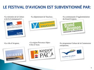 •Le ministère de la Culture
et de la Communication;
•La ville d’Avignon;
•Le département de Vaucluse;
• La région Provence-Alpes-
Côtes d’Azur;
•La communauté d’Agglommération
du Grand Avignon;
•Le programme Culture de la Commission
européenne;
6
 
