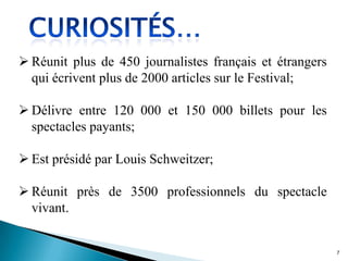  Réunit plus de 450 journalistes français et étrangers
qui écrivent plus de 2000 articles sur le Festival;
 Délivre entre 120 000 et 150 000 billets pour les
spectacles payants;
 Est présidé par Louis Schweitzer;
 Réunit près de 3500 professionnels du spectacle
vivant.
7
 