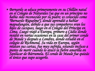 Bernardo se educa primeramente en su Chillán natal en el  Colegio de Naturales  (ya que en un principio no había sido reconocido por su padre; es conocido como " Bernardo Riquelme "), donde aprendió a hablar mapudungún, debido a que sus compañeros eran los hijos de caciques, luego en el  Colegio del Príncipe  en Lima. Luego viajó a Europa, primero a Cádiz donde residió en varias ocasiones en la casa del primer conde de Maule y después a Londres, donde estudió en el colegio de Richmond. Su vida en Europa, según relatan sus cartas, fue muy sufrida, estando incluso a punto de morir cuando lo atacó la fiebre amarilla en Sanlúcar de Bárramela. El conde de Maule fue quizás el único que supo acogerlo. 