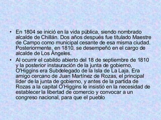 En 1804 se inició en la vida pública, siendo nombrado alcalde de Chillán. Dos años después fue titulado Maestre de Campo como municipal cesante de esa misma ciudad. Posteriormente, en 1810, se desempeñó en el cargo de alcalde de Los Ángeles. Al ocurrir el cabildo abierto del 18 de septiembre de 1810 y la posterior instauración de la junta de gobierno, O'Higgins era Subdelegado de la Isla de La Laja. Era amigo cercano de Juan Martínez de Rozas, el principal líder de la junta de gobierno, y antes de la partida de Rozas a la capital O’Higgins le insistió en la necesidad de establecer la libertad de comercio y convocar a un congreso nacional, para que el pueblo  
