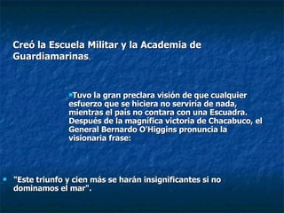 "Este triunfo y cien más se harán insignificantes si no dominamos el mar".  Creó la Escuela Militar y la Academia de Guardiamarinas . Tuvo la gran preclara visión de que cualquier esfuerzo que se hiciera no serviría de nada, mientras el país no contara con una Escuadra. Después de la magnífica victoria de Chacabuco, el General Bernardo O'Higgins pronuncia la visionaria frase:   