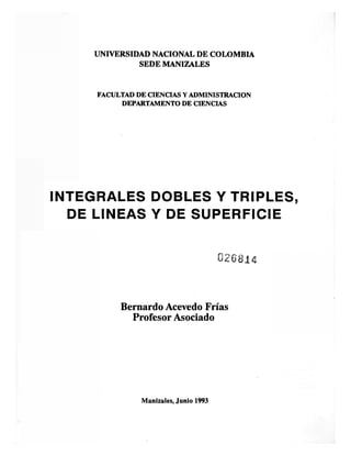 UNIVERSIDAD NACIONAL DE COLOMBIA
SEDE MANIZALES
FACULTAD DE CIENCIAS Y ADMINISTRACION
DEPARTAMENTO DE CIENCIAS
INTEGRALES DOBLES Y TRIPLES,
DE LINEAS Y DE SUPERFICIE
026814
Bernardo Acevedo Frías
Profesor Asociado
Manizales, Junio 1993
 