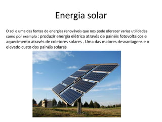 Energia solar
O sol e uma das fontes de energias renováveis que nos pode oferecer varias utilidades
como por exemplo : produzir energia elétrica através de painéis fotovoltaicos e
aquecimento através de coletores solares . Uma das maiores desvantagens e o
elevado custo dos painéis solares
 