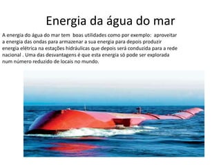 Energia da água do mar
A energia do água do mar tem boas utilidades como por exemplo: aproveitar
a energia das ondas para armazenar a sua energia para depois produzir
energia elétrica na estações hidráulicas que depois será conduzida para a rede
nacional . Uma das desvantagens é que esta energia só pode ser explorada
num número reduzido de locais no mundo.
 