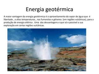 Energia geotérmica
A maior vantagem da energia geotérmica é o aproveitamento do vapor de água que é
libertado , a altas temperaturas , nas fumarolas e géiseres (em regiões vulcânicas), para a
produção de energia elétrica . Uma das desvantagens e que só e possível a sua
exploração em certas regiões vulcânicas.
 