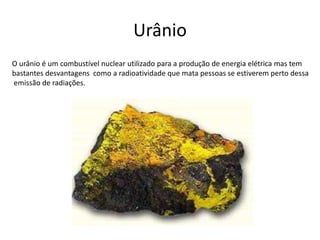 Urânio
O urânio é um combustível nuclear utilizado para a produção de energia elétrica mas tem
bastantes desvantagens como a radioatividade que mata pessoas se estiverem perto dessa
emissão de radiações.
 