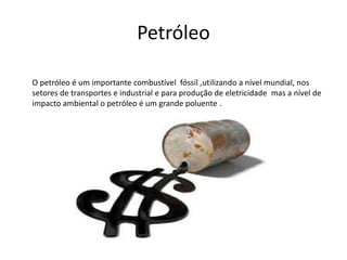 Petróleo
O petróleo é um importante combustível fóssil ,utilizando a nível mundial, nos
setores de transportes e industrial e para produção de eletricidade mas a nível de
impacto ambiental o petróleo é um grande poluente .
 