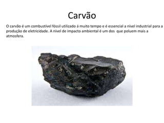 Carvão
O carvão é um combustível fóssil utilizado á muito tempo e é essencial a nível industrial para a
produção de eletricidade. A nível de impacto ambiental é um dos que poluem mais a
atmosfera.
 