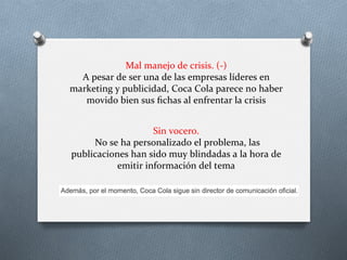 Mal	
  manejo	
  de	
  crisis.	
  (-­‐)	
  
A	
  pesar	
  de	
  ser	
  una	
  de	
  las	
  empresas	
  líderes	
  en	
  
marketing	
  y	
  publicidad,	
  Coca	
  Cola	
  parece	
  no	
  haber	
  
movido	
  bien	
  sus	
  ﬁchas	
  al	
  enfrentar	
  la	
  crisis	
  
Sin	
  vocero.	
  
	
  No	
  se	
  ha	
  personalizado	
  el	
  problema,	
  las	
  
publicaciones	
  han	
  sido	
  muy	
  blindadas	
  a	
  la	
  hora	
  de	
  
emitir	
  información	
  del	
  tema	
  
 