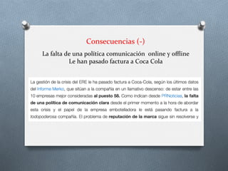 Consecuencias	
  (-­‐)	
  
	
  La	
  falta	
  de	
  una	
  política	
  comunicación	
  	
  online	
  y	
  oﬄine	
  
Le	
  han	
  pasado	
  factura	
  a	
  Coca	
  Cola	
  
 