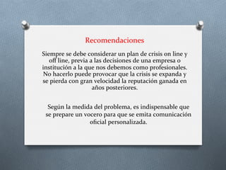 Recomendaciones	
  
Siempre	
  se	
  debe	
  considerar	
  un	
  plan	
  de	
  crisis	
  on	
  line	
  y	
  
oﬀ	
  line,	
  previa	
  a	
  las	
  decisiones	
  de	
  una	
  empresa	
  o	
  
institución	
  a	
  la	
  que	
  nos	
  debemos	
  como	
  profesionales.	
  
No	
  hacerlo	
  puede	
  provocar	
  que	
  la	
  crisis	
  se	
  expanda	
  y	
  
se	
  pierda	
  con	
  gran	
  velocidad	
  la	
  reputación	
  ganada	
  en	
  
años	
  posteriores.	
  
Según	
  la	
  medida	
  del	
  problema,	
  es	
  indispensable	
  que	
  
se	
  prepare	
  un	
  vocero	
  para	
  que	
  se	
  emita	
  comunicación	
  
oﬁcial	
  personalizada.	
  
 